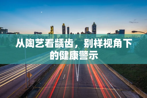 从陶艺看龋齿，别样视角下的健康警示