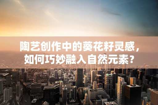 陶艺创作中的葵花籽灵感，如何巧妙融入自然元素？