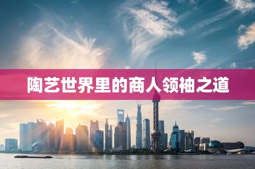 陶艺世界里的商人领袖之道