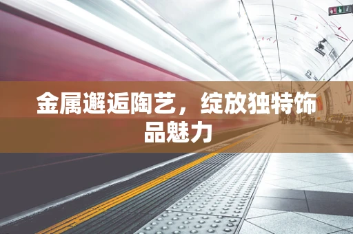 金属邂逅陶艺，绽放独特饰品魅力