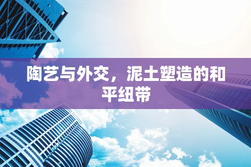 陶艺与外交，泥土塑造的和平纽带