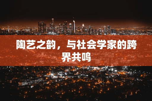 陶艺之韵，与社会学家的跨界共鸣