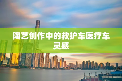 陶艺创作中的救护车医疗车灵感
