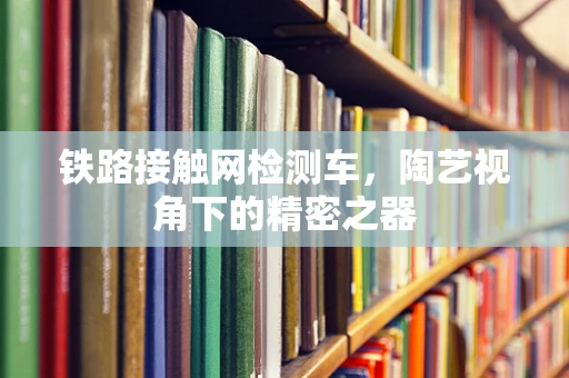 铁路接触网检测车，陶艺视角下的精密之器