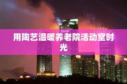 用陶艺温暖养老院活动室时光