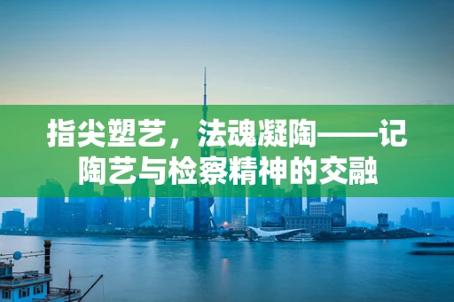 指尖塑艺，法魂凝陶——记陶艺与检察精神的交融