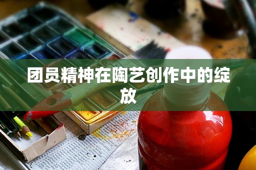团员精神在陶艺创作中的绽放