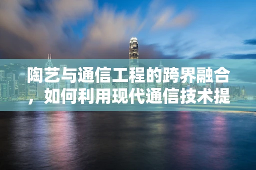 陶艺与通信工程的跨界融合，如何利用现代通信技术提升陶艺创作与展示的体验？