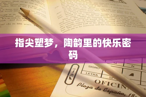指尖塑梦，陶韵里的快乐密码