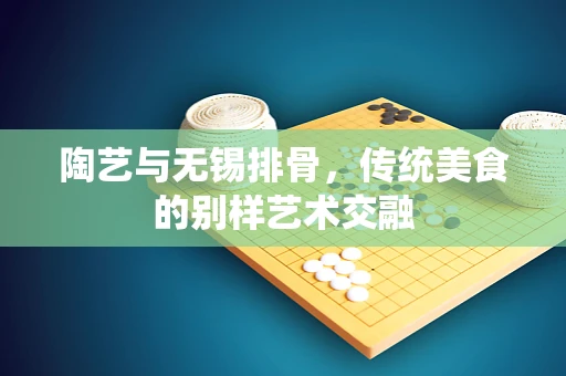 陶艺与无锡排骨，传统美食的别样艺术交融