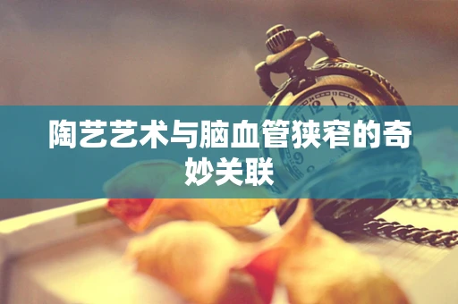 陶艺艺术与脑血管狭窄的奇妙关联