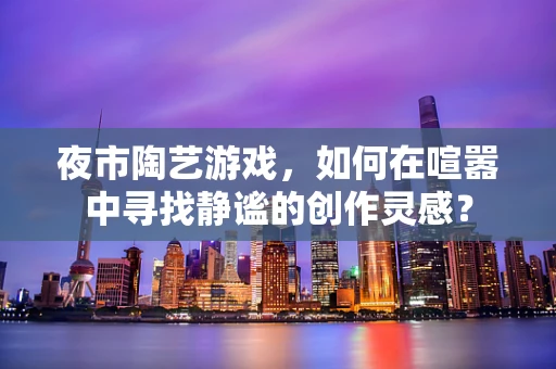 夜市陶艺游戏，如何在喧嚣中寻找静谧的创作灵感？