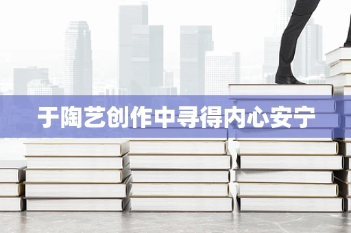 于陶艺创作中寻得内心安宁