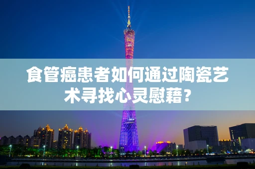 食管癌患者如何通过陶瓷艺术寻找心灵慰藉？