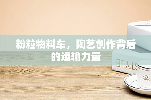 粉粒物料车，陶艺创作背后的运输力量