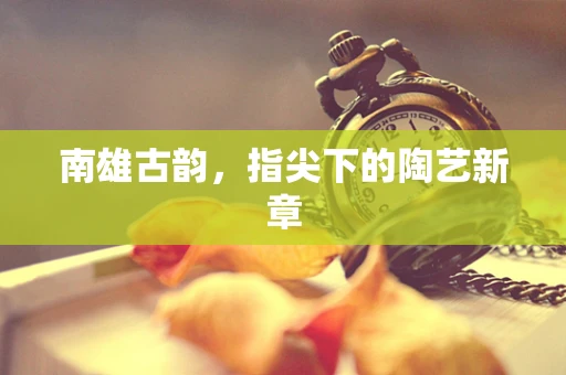 南雄古韵，指尖下的陶艺新章