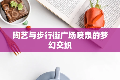 陶艺与步行街广场喷泉的梦幻交织