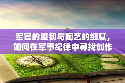 军官的坚韧与陶艺的细腻，如何在军事纪律中寻找创作灵感？