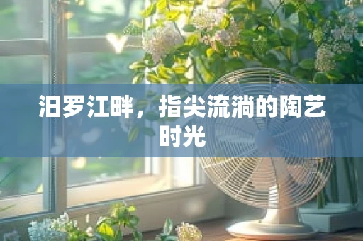 汨罗江畔，指尖流淌的陶艺时光