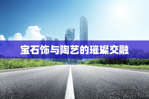 宝石饰与陶艺的璀璨交融