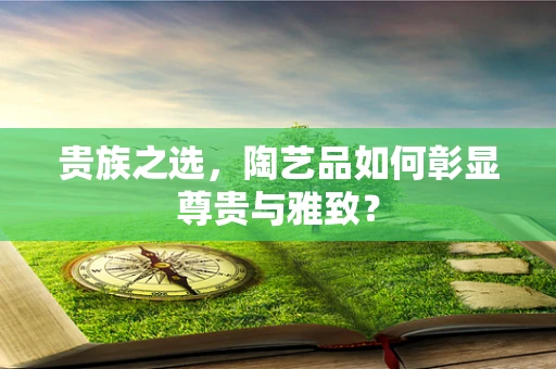 贵族之选，陶艺品如何彰显尊贵与雅致？