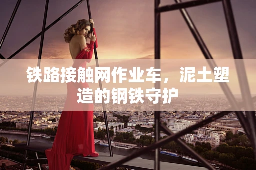 铁路接触网作业车，泥土塑造的钢铁守护