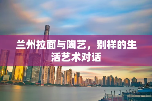 兰州拉面与陶艺，别样的生活艺术对话