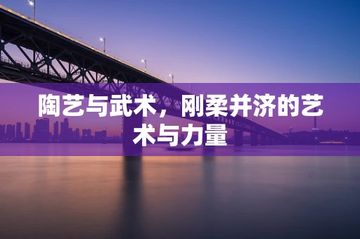 陶艺与武术，刚柔并济的艺术与力量