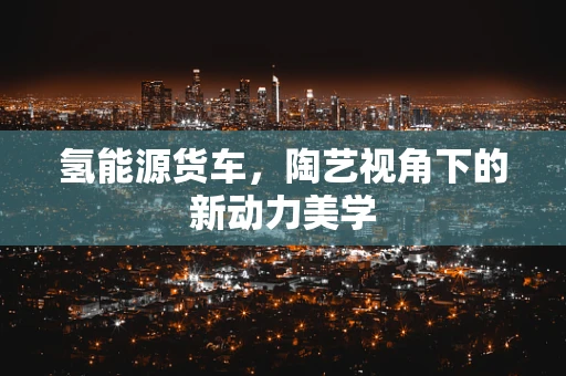 氢能源货车，陶艺视角下的新动力美学