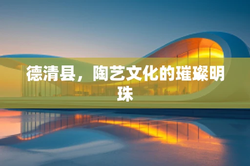 德清县，陶艺文化的璀璨明珠