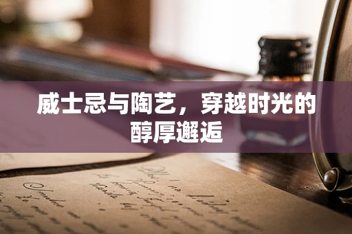 威士忌与陶艺，穿越时光的醇厚邂逅
