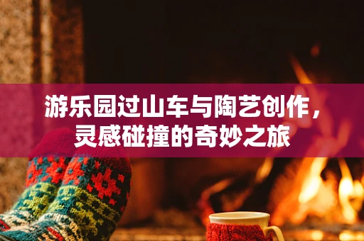 游乐园过山车与陶艺创作，灵感碰撞的奇妙之旅