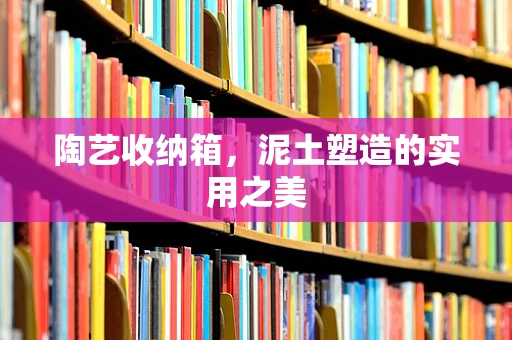 陶艺收纳箱，泥土塑造的实用之美