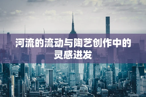 河流的流动与陶艺创作中的灵感迸发