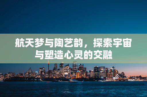 航天梦与陶艺韵，探索宇宙与塑造心灵的交融