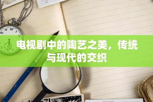 电视剧中的陶艺之美，传统与现代的交织