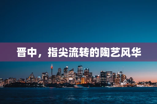 晋中，指尖流转的陶艺风华
