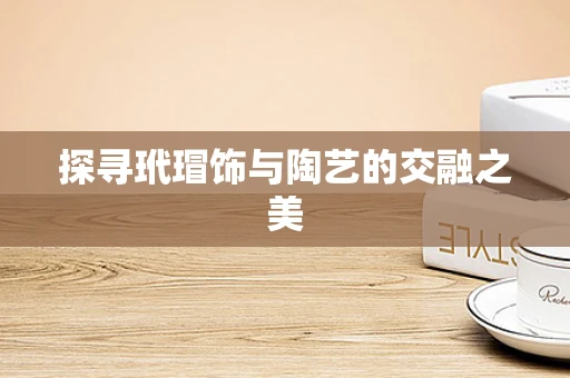 探寻玳瑁饰与陶艺的交融之美
