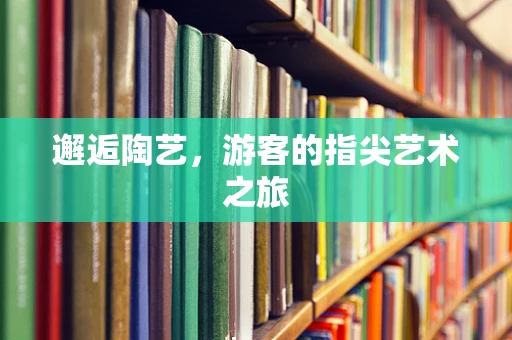 邂逅陶艺，游客的指尖艺术之旅