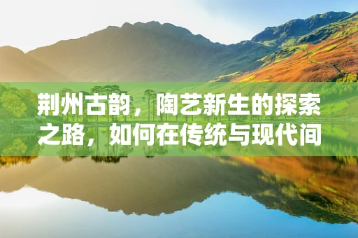 荆州古韵，陶艺新生的探索之路，如何在传统与现代间寻觅平衡？