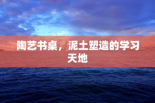 陶艺书桌，泥土塑造的学习天地
