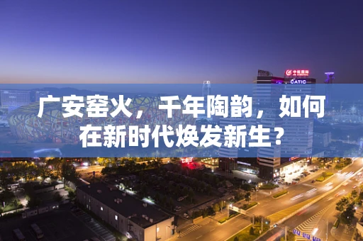 广安窑火，千年陶韵，如何在新时代焕发新生？
