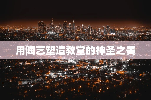 用陶艺塑造教堂的神圣之美