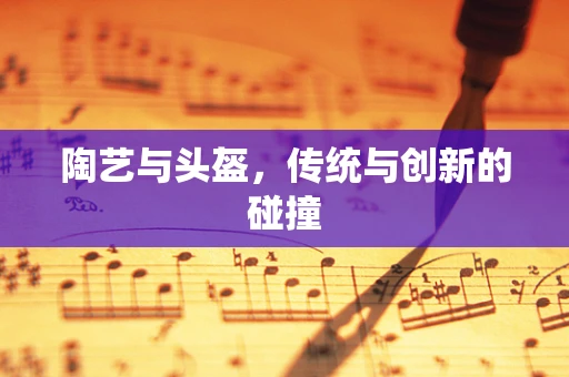 陶艺与头盔，传统与创新的碰撞