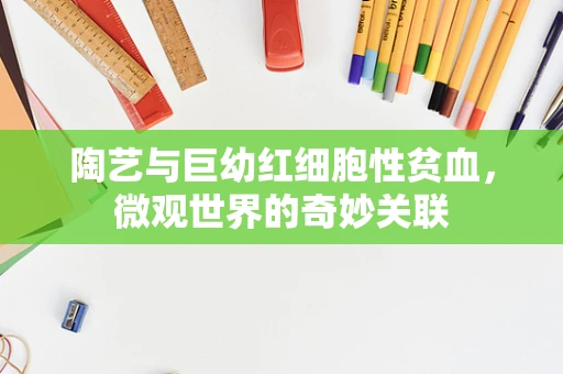 陶艺与巨幼红细胞性贫血，微观世界的奇妙关联