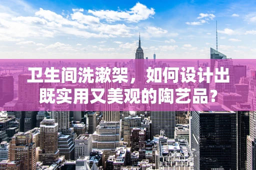 卫生间洗漱架，如何设计出既实用又美观的陶艺品？