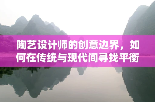 陶艺设计师的创意边界，如何在传统与现代间寻找平衡？