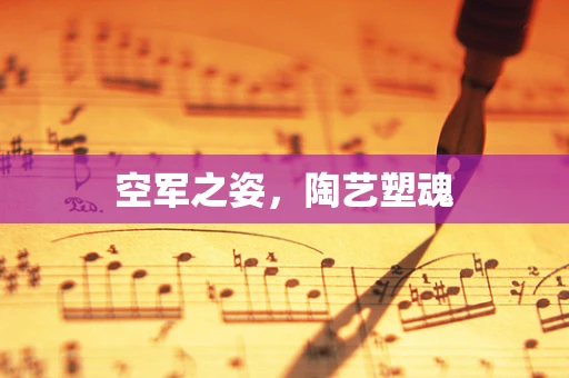 空军之姿，陶艺塑魂