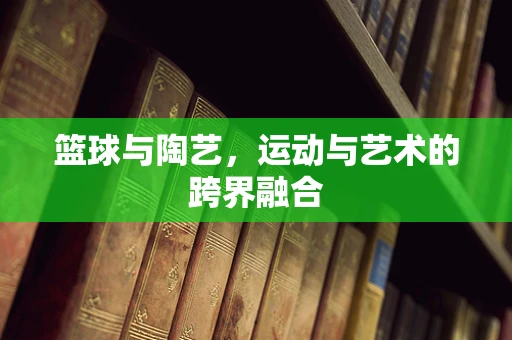 篮球与陶艺，运动与艺术的跨界融合