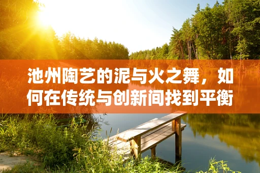 池州陶艺的泥与火之舞，如何在传统与创新间找到平衡？